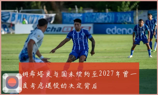 姆希塔良与国米续约至2027年曾一度考虑退役的决定背后
