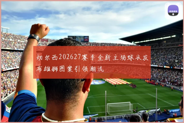切尔西202627赛季全新主场球衣发布雄狮图案引领潮流