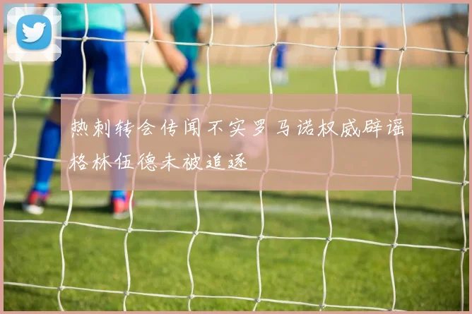 热刺转会传闻不实罗马诺权威辟谣格林伍德未被追逐