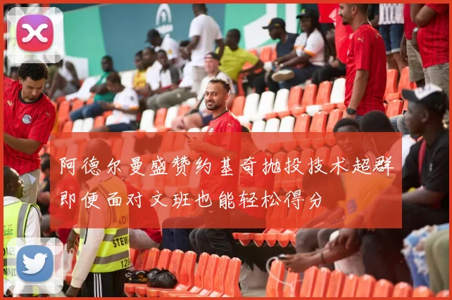 阿德尔曼盛赞约基奇抛投技术超群即便面对文班也能轻松得分