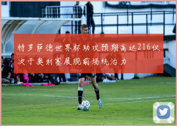 特罗萨德世界杯助攻预期高达216仅次于奥利塞展现前场统治力