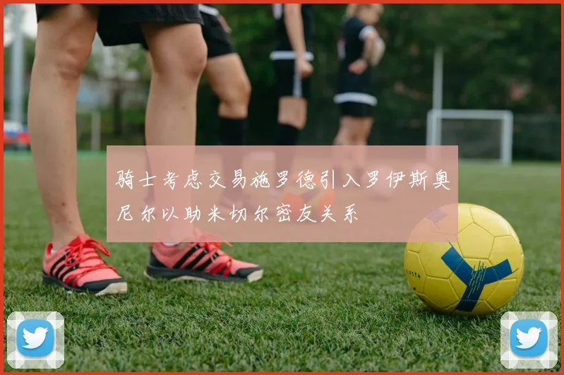 骑士考虑交易施罗德引入罗伊斯奥尼尔以助米切尔密友关系