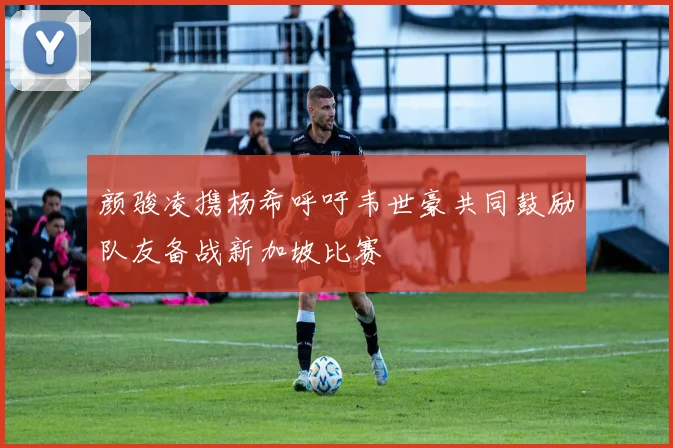 颜骏凌携杨希呼吁韦世豪共同鼓励队友备战新加坡比赛