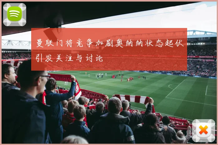曼联门将竞争加剧奥纳纳状态起伏引发关注与讨论