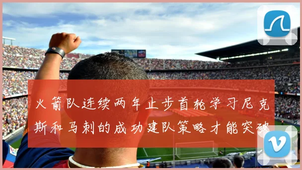 火箭队连续两年止步首轮学习尼克斯和马刺的成功建队策略才能突破瓶颈