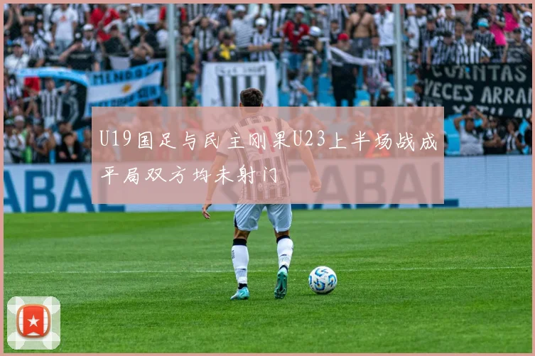 U19国足与民主刚果U23上半场战成平局双方均未射门