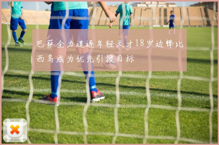 巴萨全力追逐年轻天才18岁边锋比西乌成为优先引援目标