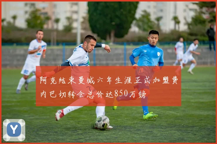 阿克结束曼城六年生涯正式加盟费内巴切转会总价达850万镑