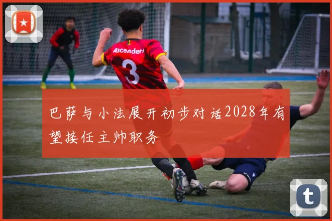 巴萨与小法展开初步对话2028年有望接任主帅职务
