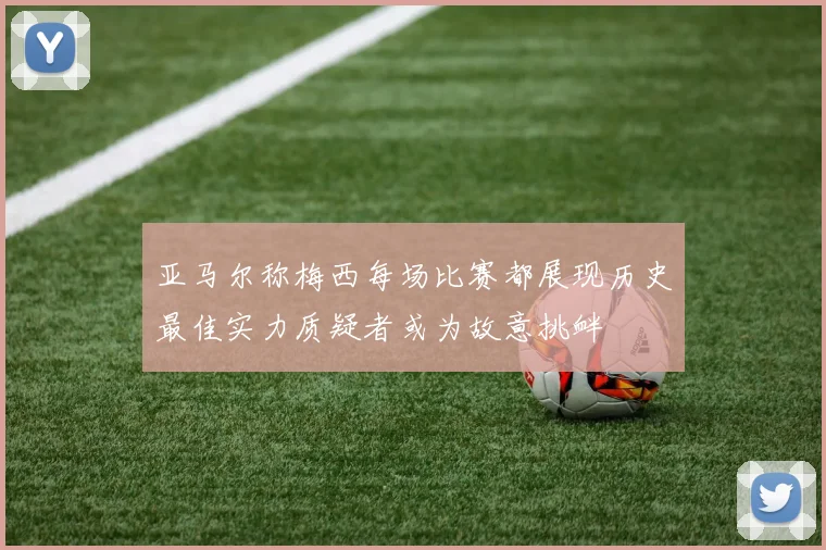 亚马尔称梅西每场比赛都展现历史最佳实力质疑者或为故意挑衅