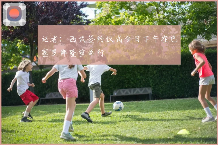 记者：西武签约仪式今日下午在巴塞罗那隆重举行
