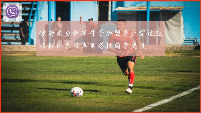 徐静雨分析字母哥加盟勇士需适应格林体系与库里搭档前景更佳