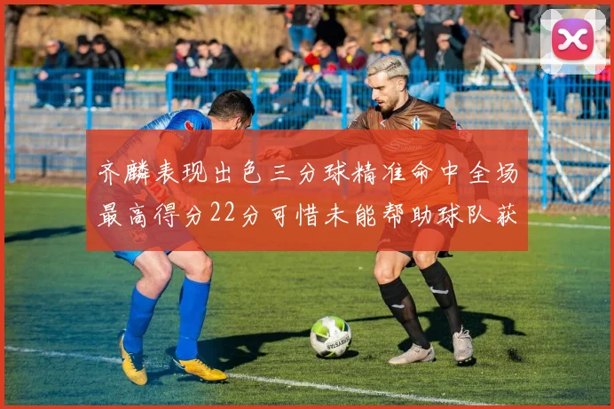 齐麟表现出色三分球精准命中全场最高得分22分可惜未能帮助球队获胜
