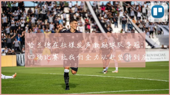 哈兰德在社媒发声激励球队争冠：四场比赛让我们全力以赴坚持到底