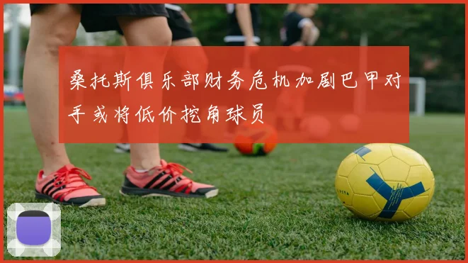 桑托斯俱乐部财务危机加剧巴甲对手或将低价挖角球员