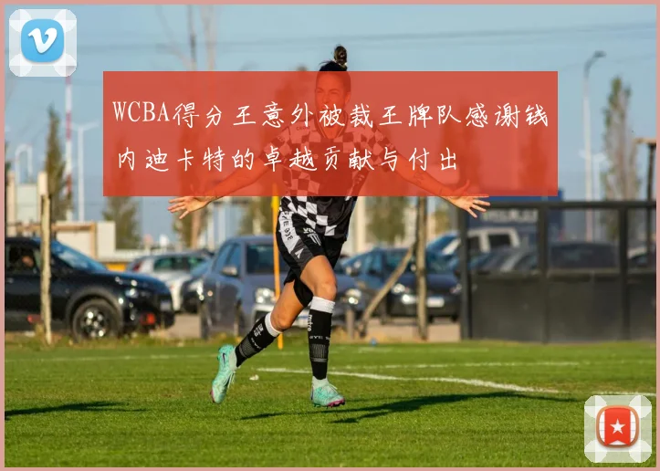 WCBA得分王意外被裁王牌队感谢钱内迪卡特的卓越贡献与付出