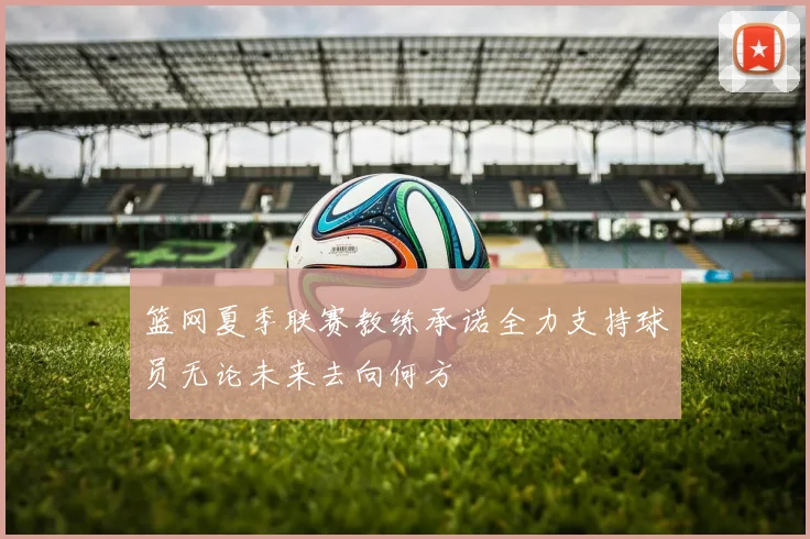 篮网夏季联赛教练承诺全力支持球员无论未来去向何方
