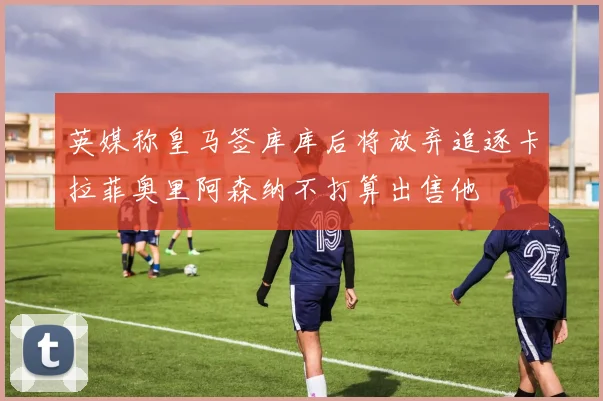 英媒称皇马签库库后将放弃追逐卡拉菲奥里阿森纳不打算出售他