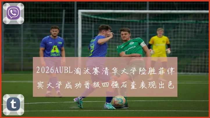 2026AUBL淘汰赛清华大学险胜菲律宾大学成功晋级四强石奎表现出色贡献26分5篮板6助攻